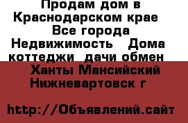 Продам дом в Краснодарском крае - Все города Недвижимость » Дома, коттеджи, дачи обмен   . Ханты-Мансийский,Нижневартовск г.